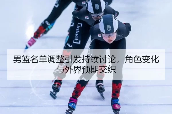 男篮名单调整引发持续讨论，角色变化与外界预期交织