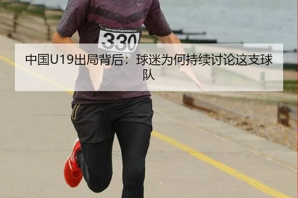 中国U19出局背后：球迷为何持续讨论这支球队